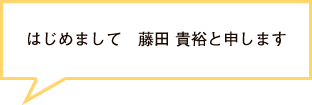 はじめまして　藤田 貴裕と申します