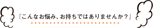 『こんなお悩み、お持ちではありませんか？』